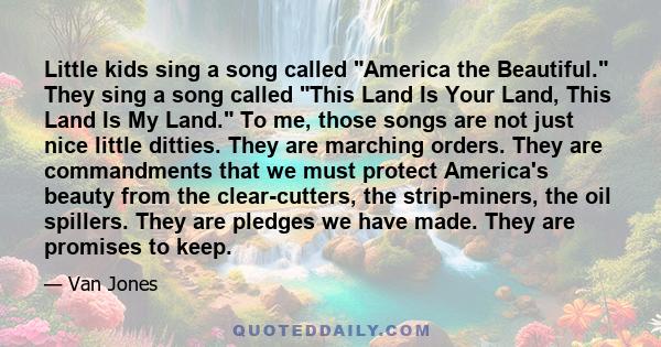 Little kids sing a song called America the Beautiful. They sing a song called This Land Is Your Land, This Land Is My Land. To me, those songs are not just nice little ditties. They are marching orders. They are