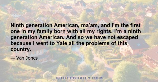 Ninth generation American, ma'am, and I'm the first one in my family born with all my rights. I'm a ninth generation American. And so we have not escaped because I went to Yale all the problems of this country.