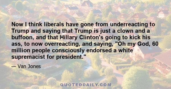 Now I think liberals have gone from underreacting to Trump and saying that Trump is just a clown and a buffoon, and that Hillary Clinton's going to kick his ass, to now overreacting, and saying, Oh my God, 60 million