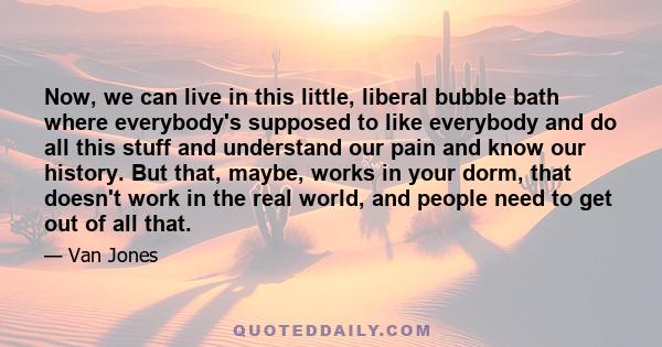 Now, we can live in this little, liberal bubble bath where everybody's supposed to like everybody and do all this stuff and understand our pain and know our history. But that, maybe, works in your dorm, that doesn't