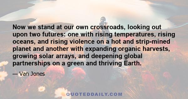 Now we stand at our own crossroads, looking out upon two futures: one with rising temperatures, rising oceans, and rising violence on a hot and strip-mined planet and another with expanding organic harvests, growing