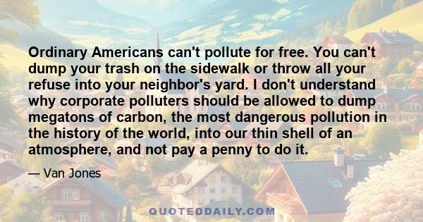 Ordinary Americans can't pollute for free. You can't dump your trash on the sidewalk or throw all your refuse into your neighbor's yard. I don't understand why corporate polluters should be allowed to dump megatons of