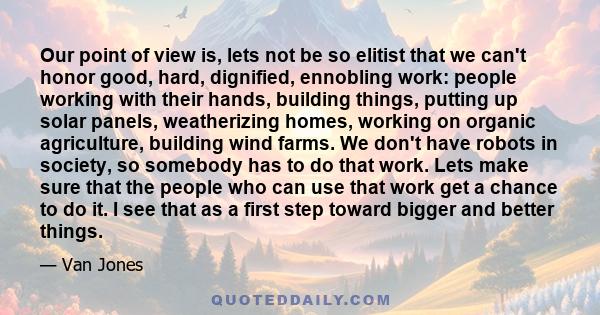 Our point of view is, lets not be so elitist that we can't honor good, hard, dignified, ennobling work: people working with their hands, building things, putting up solar panels, weatherizing homes, working on organic