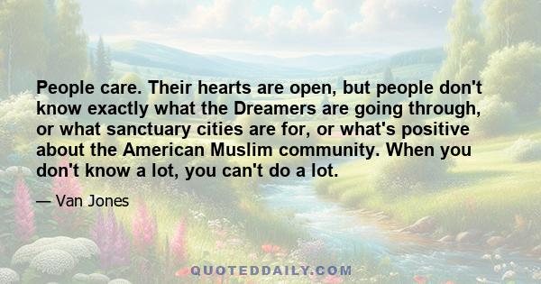 People care. Their hearts are open, but people don't know exactly what the Dreamers are going through, or what sanctuary cities are for, or what's positive about the American Muslim community. When you don't know a lot, 