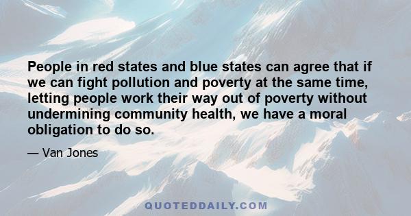 People in red states and blue states can agree that if we can fight pollution and poverty at the same time, letting people work their way out of poverty without undermining community health, we have a moral obligation