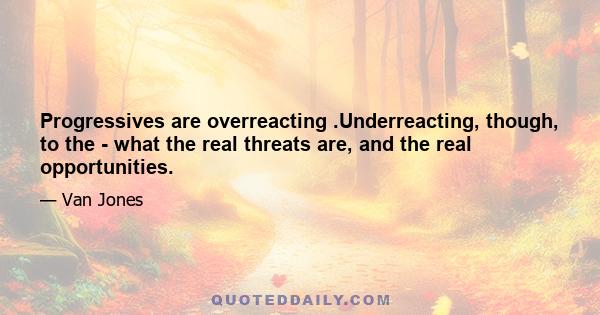 Progressives are overreacting .Underreacting, though, to the - what the real threats are, and the real opportunities.