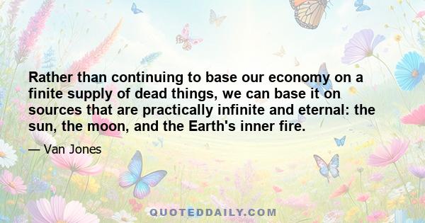 Rather than continuing to base our economy on a finite supply of dead things, we can base it on sources that are practically infinite and eternal: the sun, the moon, and the Earth's inner fire.