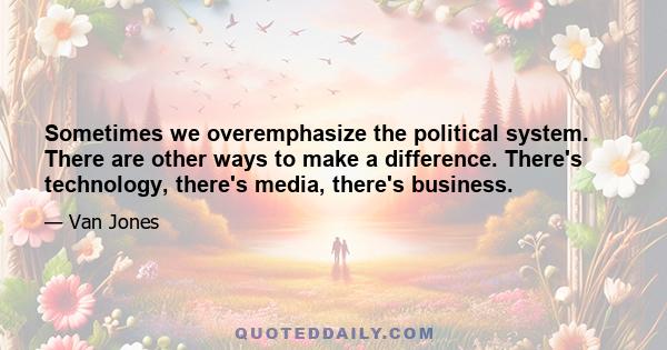 Sometimes we overemphasize the political system. There are other ways to make a difference. There's technology, there's media, there's business.