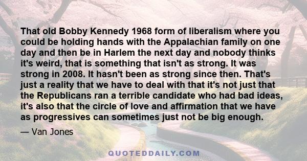 That old Bobby Kennedy 1968 form of liberalism where you could be holding hands with the Appalachian family on one day and then be in Harlem the next day and nobody thinks it's weird, that is something that isn't as