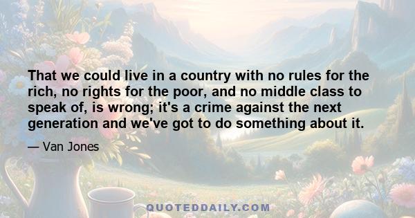 That we could live in a country with no rules for the rich, no rights for the poor, and no middle class to speak of, is wrong; it's a crime against the next generation and we've got to do something about it.