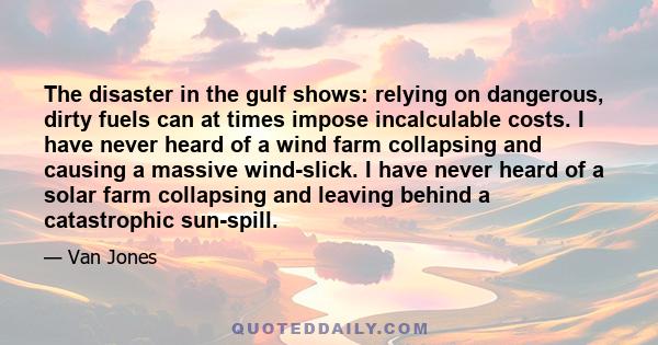 The disaster in the gulf shows: relying on dangerous, dirty fuels can at times impose incalculable costs. I have never heard of a wind farm collapsing and causing a massive wind-slick. I have never heard of a solar farm 