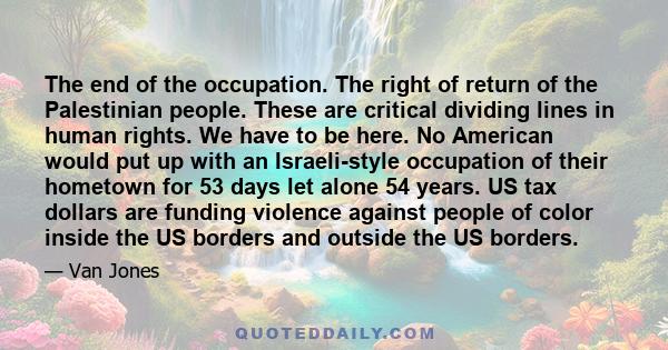 The end of the occupation. The right of return of the Palestinian people. These are critical dividing lines in human rights. We have to be here. No American would put up with an Israeli-style occupation of their