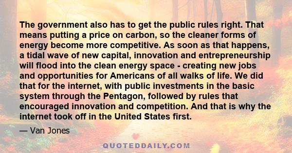 The government also has to get the public rules right. That means putting a price on carbon, so the cleaner forms of energy become more competitive. As soon as that happens, a tidal wave of new capital, innovation and