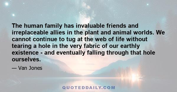 The human family has invaluable friends and irreplaceable allies in the plant and animal worlds. We cannot continue to tug at the web of life without tearing a hole in the very fabric of our earthly existence - and