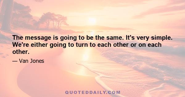 The message is going to be the same. It's very simple. We're either going to turn to each other or on each other.