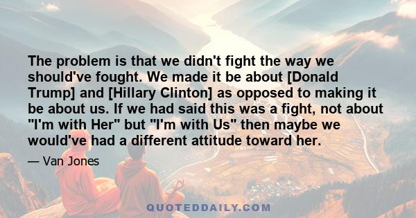 The problem is that we didn't fight the way we should've fought. We made it be about [Donald Trump] and [Hillary Clinton] as opposed to making it be about us. If we had said this was a fight, not about I'm with Her but