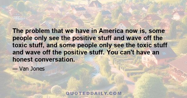 The problem that we have in America now is, some people only see the positive stuff and wave off the toxic stuff, and some people only see the toxic stuff and wave off the positive stuff. You can't have an honest