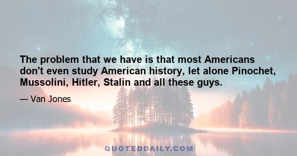 The problem that we have is that most Americans don't even study American history, let alone Pinochet, Mussolini, Hitler, Stalin and all these guys.