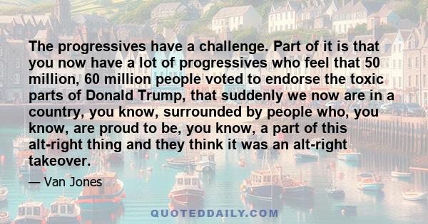 The progressives have a challenge. Part of it is that you now have a lot of progressives who feel that 50 million, 60 million people voted to endorse the toxic parts of Donald Trump, that suddenly we now are in a