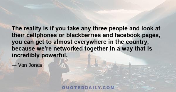 The reality is if you take any three people and look at their cellphones or blackberries and facebook pages, you can get to almost everywhere in the country, because we're networked together in a way that is incredibly