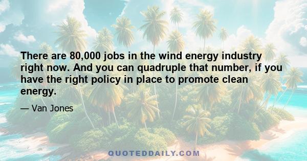 There are 80,000 jobs in the wind energy industry right now. And you can quadruple that number, if you have the right policy in place to promote clean energy.