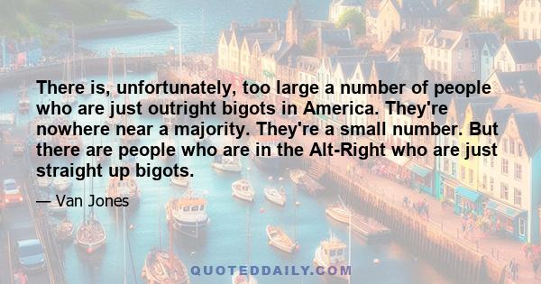 There is, unfortunately, too large a number of people who are just outright bigots in America. They're nowhere near a majority. They're a small number. But there are people who are in the Alt-Right who are just straight 