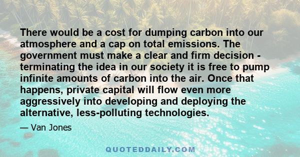 There would be a cost for dumping carbon into our atmosphere and a cap on total emissions. The government must make a clear and firm decision - terminating the idea in our society it is free to pump infinite amounts of