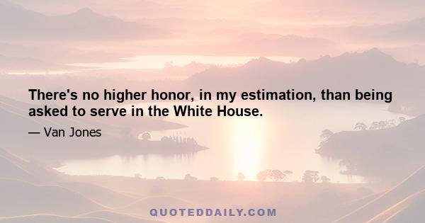 There's no higher honor, in my estimation, than being asked to serve in the White House.