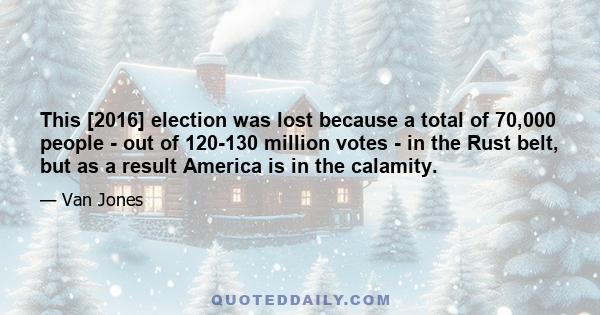 This [2016] election was lost because a total of 70,000 people - out of 120-130 million votes - in the Rust belt, but as a result America is in the calamity.