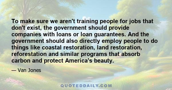 To make sure we aren't training people for jobs that don't exist, the government should provide companies with loans or loan guarantees. And the government should also directly employ people to do things like coastal