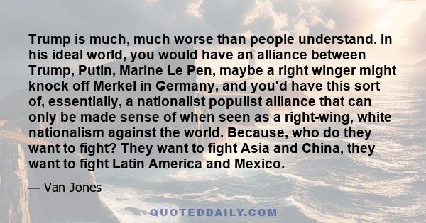 Trump is much, much worse than people understand. In his ideal world, you would have an alliance between Trump, Putin, Marine Le Pen, maybe a right winger might knock off Merkel in Germany, and you'd have this sort of,