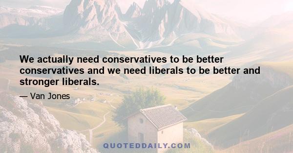 We actually need conservatives to be better conservatives and we need liberals to be better and stronger liberals.