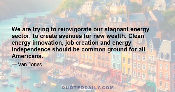 We are trying to reinvigorate our stagnant energy sector, to create avenues for new wealth. Clean energy innovation, job creation and energy independence should be common ground for all Americans.