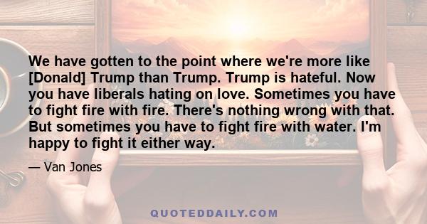 We have gotten to the point where we're more like [Donald] Trump than Trump. Trump is hateful. Now you have liberals hating on love. Sometimes you have to fight fire with fire. There's nothing wrong with that. But