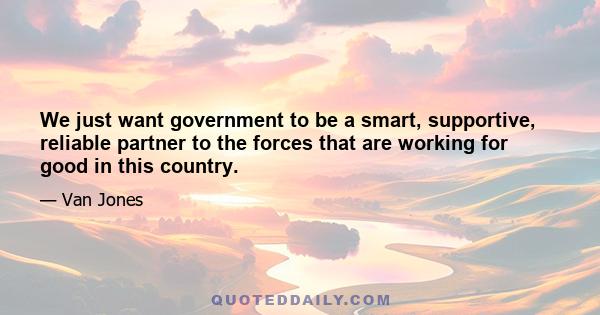 We just want government to be a smart, supportive, reliable partner to the forces that are working for good in this country.