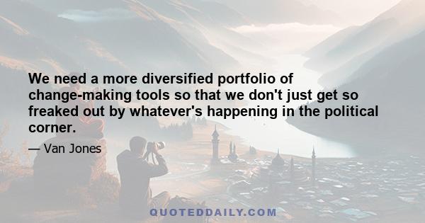 We need a more diversified portfolio of change-making tools so that we don't just get so freaked out by whatever's happening in the political corner.