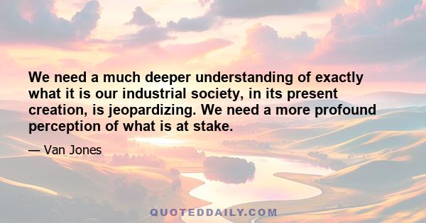 We need a much deeper understanding of exactly what it is our industrial society, in its present creation, is jeopardizing. We need a more profound perception of what is at stake.