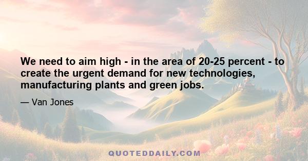 We need to aim high - in the area of 20-25 percent - to create the urgent demand for new technologies, manufacturing plants and green jobs.