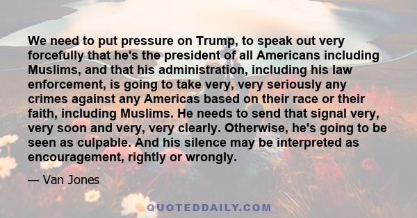 We need to put pressure on Trump, to speak out very forcefully that he's the president of all Americans including Muslims, and that his administration, including his law enforcement, is going to take very, very