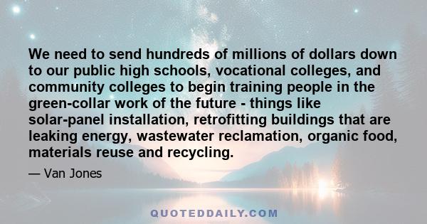 We need to send hundreds of millions of dollars down to our public high schools, vocational colleges, and community colleges to begin training people in the green-collar work of the future - things like solar-panel