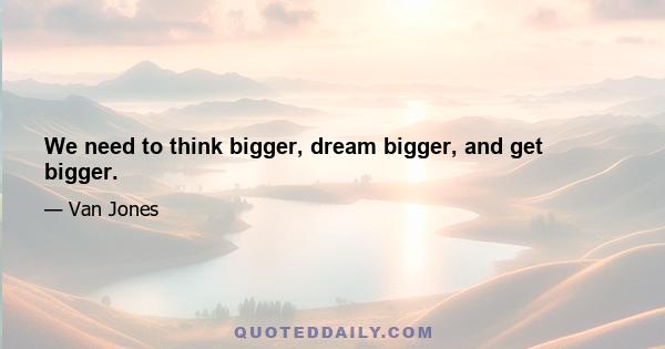 We need to think bigger, dream bigger, and get bigger.