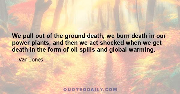 We pull out of the ground death, we burn death in our power plants, and then we act shocked when we get death in the form of oil spills and global warming.