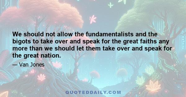 We should not allow the fundamentalists and the bigots to take over and speak for the great faiths any more than we should let them take over and speak for the great nation.