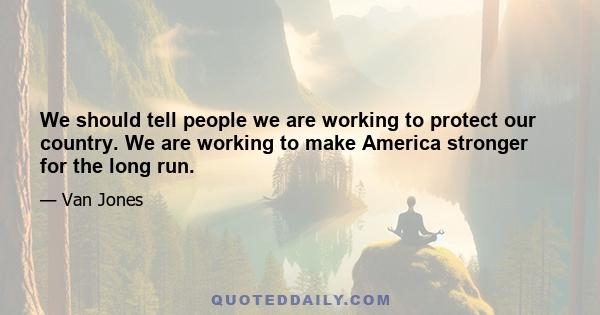 We should tell people we are working to protect our country. We are working to make America stronger for the long run.