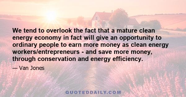 We tend to overlook the fact that a mature clean energy economy in fact will give an opportunity to ordinary people to earn more money as clean energy workers/entrepreneurs - and save more money, through conservation