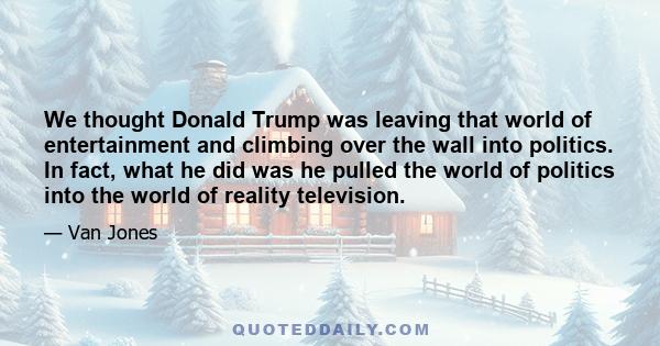 We thought Donald Trump was leaving that world of entertainment and climbing over the wall into politics. In fact, what he did was he pulled the world of politics into the world of reality television.