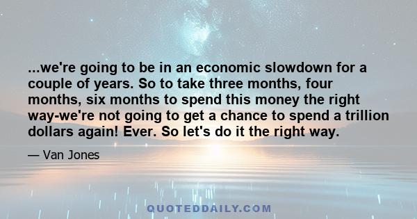 ...we're going to be in an economic slowdown for a couple of years. So to take three months, four months, six months to spend this money the right way-we're not going to get a chance to spend a trillion dollars again!