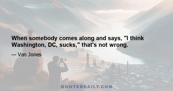 When somebody comes along and says, I think Washington, DC, sucks, that's not wrong.