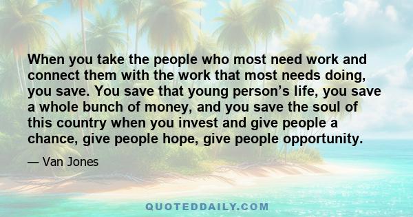 When you take the people who most need work and connect them with the work that most needs doing, you save. You save that young person’s life, you save a whole bunch of money, and you save the soul of this country when