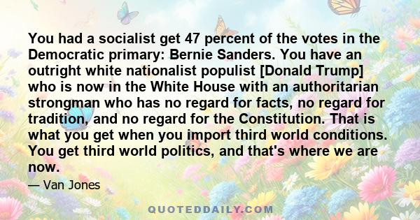 You had a socialist get 47 percent of the votes in the Democratic primary: Bernie Sanders. You have an outright white nationalist populist [Donald Trump] who is now in the White House with an authoritarian strongman who 